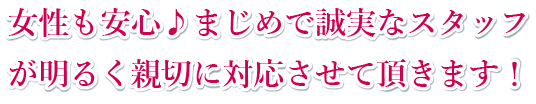 女性も安心。まじめで誠実なスタッフが明るく親切に対応させて頂きます!