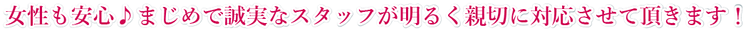 女性も安心。まじめで誠実なスタッフが明るく親切に対応させて頂きます!